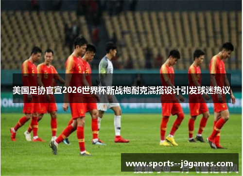 美国足协官宣2026世界杯新战袍耐克混搭设计引发球迷热议